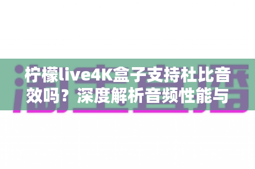 柠檬live4K盒子支持杜比音效吗？深度解析音频性能与家庭影院搭建全指南