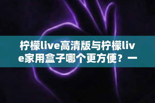 柠檬live高清版与柠檬live家用盒子哪个更方便?一站式深度对比与选购指南 柠檬live高清版与柠檬live家用盒子哪个更方便?一站式深度对比与选购指南