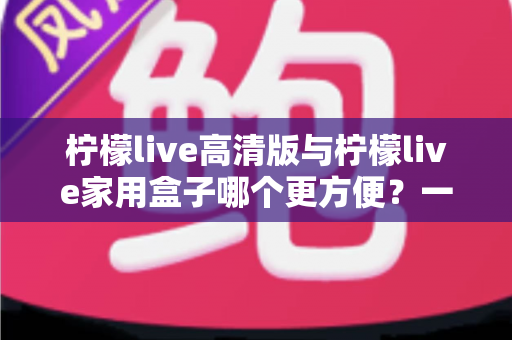 柠檬live高清版与柠檬live家用盒子哪个更方便？一站式深度对比与选购指南
