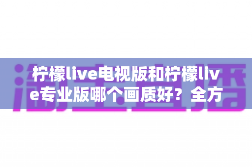 柠檬live电视版和柠檬live专业版哪个画质好？全方位对比评测帮你选出最佳观看版本