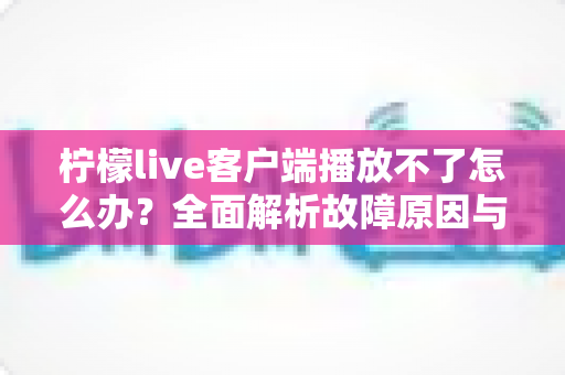 柠檬live客户端播放不了怎么办？全面解析故障原因与高效解决方法