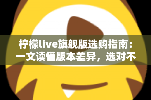 柠檬live旗舰版选购指南：一文读懂版本差异，选对不选贵的实用攻略