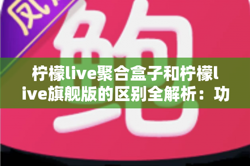 柠檬live聚合盒子和柠檬live旗舰版的区别全解析：功能对比、使用体验与选购指南