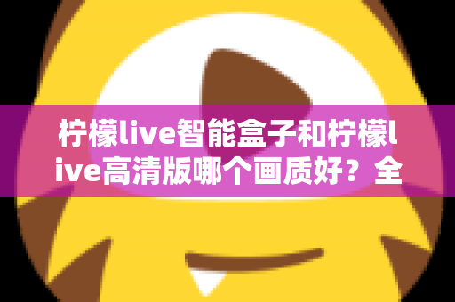 柠檬live智能盒子和柠檬live高清版哪个画质好？全面深度对比评测与选购指南，帮你找到最清晰流畅的观影体验