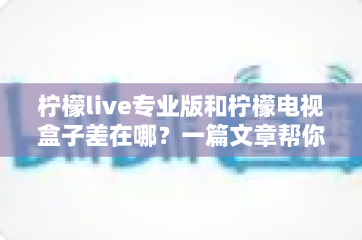 柠檬live专业版和柠檬电视盒子差在哪？一篇文章帮你彻底搞懂两者区别