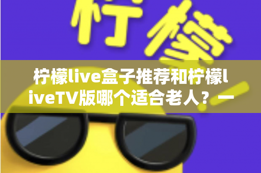 柠檬live盒子推荐和柠檬liveTV版哪个适合老人？一文看懂为长辈选对观影方案的最佳指南