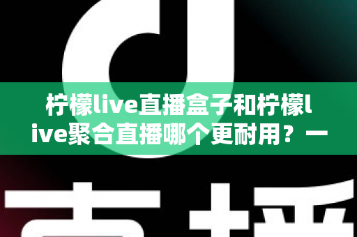 柠檬live直播盒子和柠檬live聚合直播哪个更耐用？一篇文章帮你算清“寿命账”