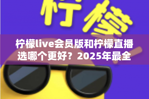 柠檬live会员版和柠檬直播选哪个更好？2025年最全面对比测评指南帮你做出明智选择