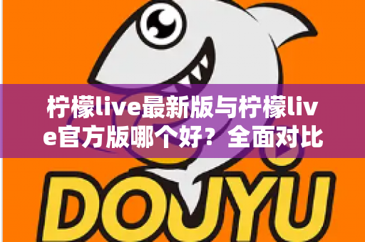 柠檬live最新版与柠檬live官方版哪个好？全面对比解析，帮你轻松选出最适合的版本