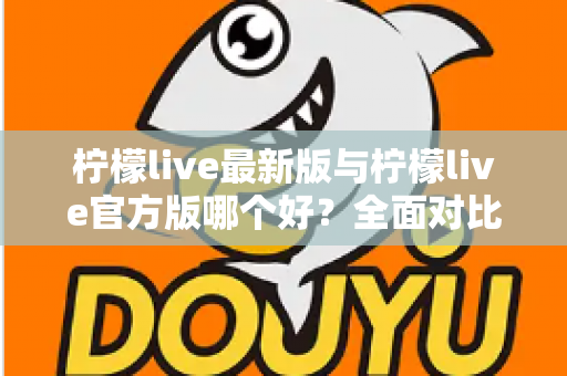 柠檬live最新版与柠檬live官方版哪个好？全面对比解析，帮你轻松选出最适合的版本
