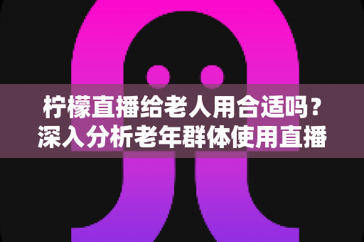柠檬直播给老人用合适吗?深入分析老年群体使用直播软件的安全性、利弊与实用建议 柠檬直播给老人用合适吗?深入分析老年群体使用直播软件的安全性、利弊与实用建议