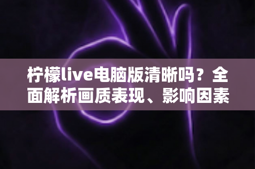 柠檬live电脑版清晰吗？全面解析画质表现、影响因素与实用优化技巧