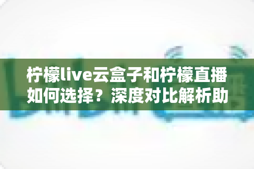 柠檬live云盒子和柠檬直播如何选择？深度对比解析助你选出最适合的观影方案