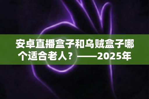安卓直播盒子和乌贼盒子哪个适合老人？——2025年子女必看的孝心电视盒子选购全攻略