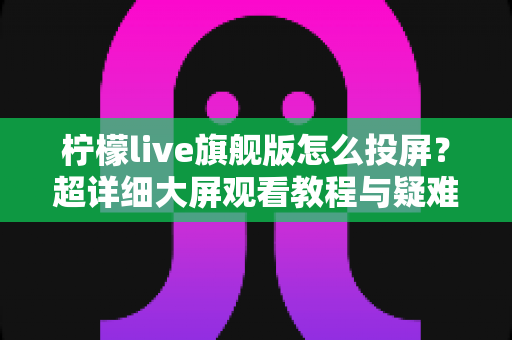 柠檬live旗舰版怎么投屏？超详细大屏观看教程与疑难解答全攻略