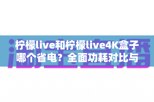 柠檬live和柠檬live4K盒子哪个省电?全面功耗对比与省电使用指南 柠檬live和柠檬live4K盒子哪个省电?全面功耗对比与省电使用指南