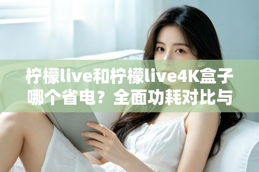 柠檬live和柠檬live4K盒子哪个省电？全面功耗对比与省电使用指南