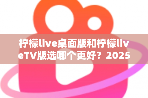 柠檬live桌面版和柠檬liveTV版选哪个更好?2025年最全对比测评帮你一次选对 柠檬live桌面版和柠檬liveTV版选哪个更好?2025年最全对比测评帮你一次选对