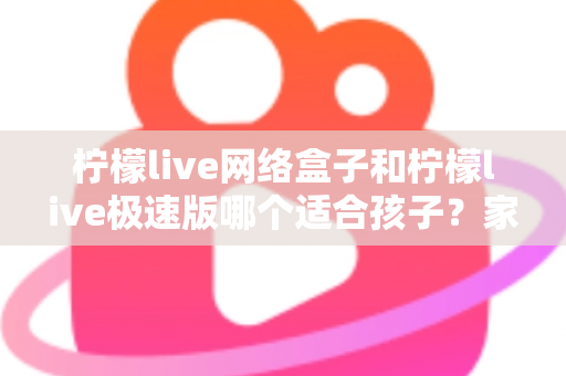 柠檬live网络盒子和柠檬live极速版哪个适合孩子？家长必读的全面选购与使用指南