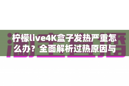 柠檬live4K盒子发热严重怎么办?全面解析过热原因与高效降温方案,让您的观影体验重回清凉稳定 柠檬live4K盒子发热严重怎么办?全面解析过热原因与高效降温方案,让您的观影体验重回清凉稳定