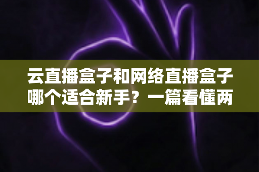 云直播盒子和网络直播盒子哪个适合新手?一篇看懂两种直播设备的核心区别与选购指南 云直播盒子和网络直播盒子哪个适合新手?一篇看懂两种直播设备的核心区别与选购指南