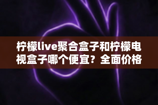 柠檬live聚合盒子和柠檬电视盒子哪个便宜？全面价格对比与高性价比选购指南