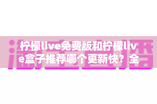 柠檬live免费版和柠檬live盒子推荐哪个更新快?全面对比解析助你精准选择 柠檬live免费版和柠檬live盒子推荐哪个更新快?全面对比解析助你精准选择
