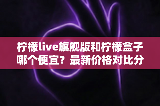 柠檬live旗舰版和柠檬盒子哪个便宜？最新价格对比分析与省钱选购全攻略