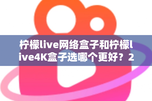柠檬live网络盒子和柠檬live4K盒子选哪个更好？2025年最新选购指南帮你一次看懂