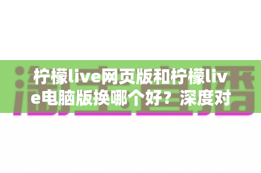柠檬live网页版和柠檬live电脑版换哪个好？深度对比评测助你找到最佳观影体验方案