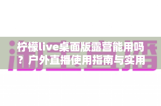 柠檬live桌面版露营能用吗？户外直播使用指南与实用技巧全解析