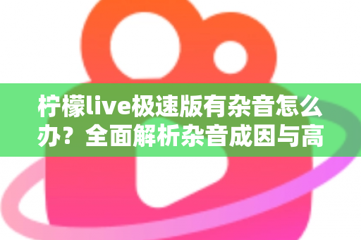 柠檬live极速版有杂音怎么办？全面解析杂音成因与高效解决指南