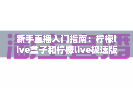 新手直播入门指南:柠檬live盒子和柠檬live极速版哪个适合新手?深度对比解析助你轻松选择 新手直播入门指南:柠檬live盒子和柠檬live极速版哪个适合新手?深度对比解析助你轻松选择