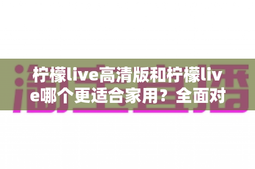 柠檬live高清版和柠檬live哪个更适合家用？全面对比分析帮你一次选对版本