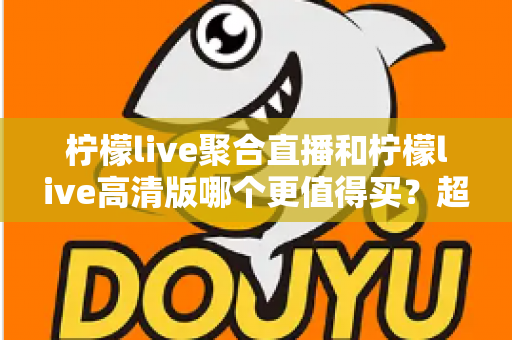 柠檬live聚合直播和柠檬live高清版哪个更值得买?超全对比评测与聪明选购指南 柠檬live聚合直播和柠檬live高清版哪个更值得买?超全对比评测与聪明选购指南