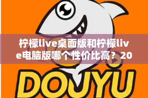 柠檬live桌面版和柠檬live电脑版哪个性价比高？2025最新深度对比评测，帮你选对版本不踩坑