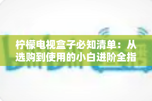 柠檬电视盒子必知清单：从选购到使用的小白进阶全指南，一文搞定所有疑问