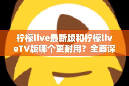 柠檬live最新版和柠檬liveTV版哪个更耐用？全面深度对比解析与选购指南