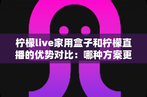 柠檬live家用盒子和柠檬直播的优势对比:哪种方案更适合你的家庭观影需求?全面解析与选购指南 柠檬live家用盒子和柠檬直播的优势对比:哪种方案更适合你的家庭观影需求?全面解析与选购指南