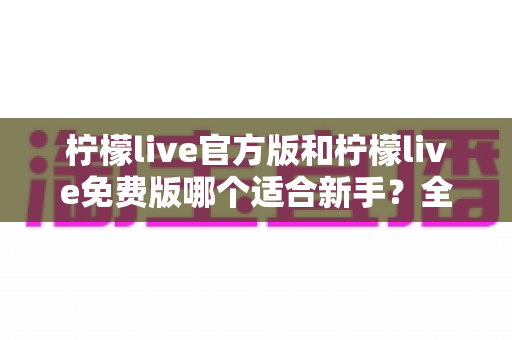 柠檬live官方版和柠檬live免费版哪个适合新手？全面对比分析与选择指南
