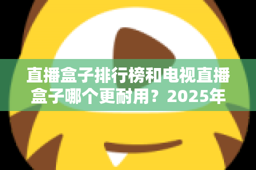 直播盒子排行榜和电视直播盒子哪个更耐用？2025年深度解析与选购避坑指南