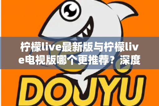 柠檬live最新版与柠檬live电视版哪个更推荐？深度对比全解析，帮你一步选对最适合的版本