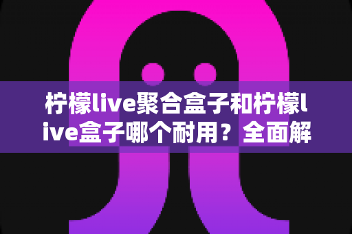 柠檬live聚合盒子和柠檬live盒子哪个耐用？全面解析两款设备的使用寿命与选购指南