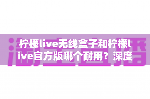 柠檬live无线盒子和柠檬live官方版哪个耐用？深度对比评测与选购避坑指南