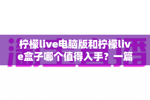 柠檬live电脑版和柠檬live盒子哪个值得入手？一篇讲透的深度选购指南