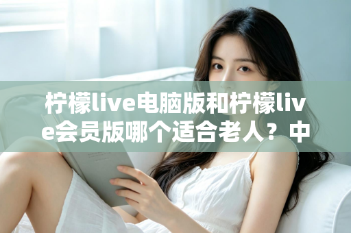 柠檬live电脑版和柠檬live会员版哪个适合老人？中老年用户最全选择指南与深度对比