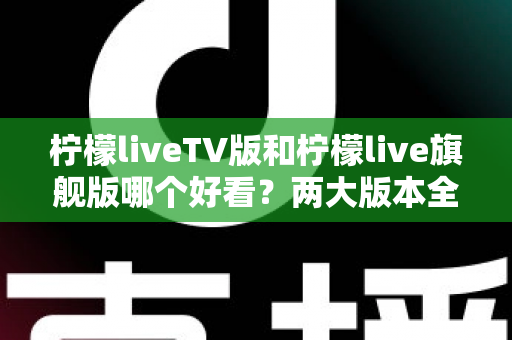 柠檬liveTV版和柠檬live旗舰版哪个好看？两大版本全方位对比评测，帮你找到最适合自己的观看方案