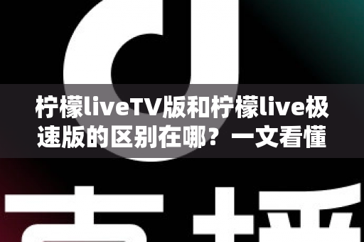 柠檬liveTV版和柠檬live极速版的区别在哪？一文看懂两大版本核心差异与选购指南