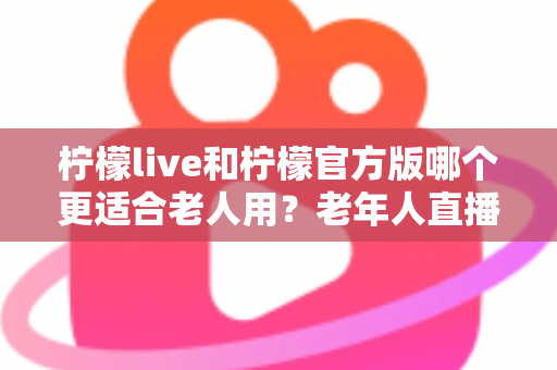 柠檬live和柠檬官方版哪个更适合老人用？老年人直播软件选择全攻略