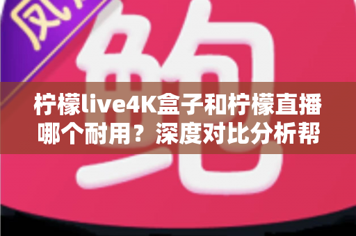 柠檬live4K盒子和柠檬直播哪个耐用？深度对比分析帮你选对不后悔